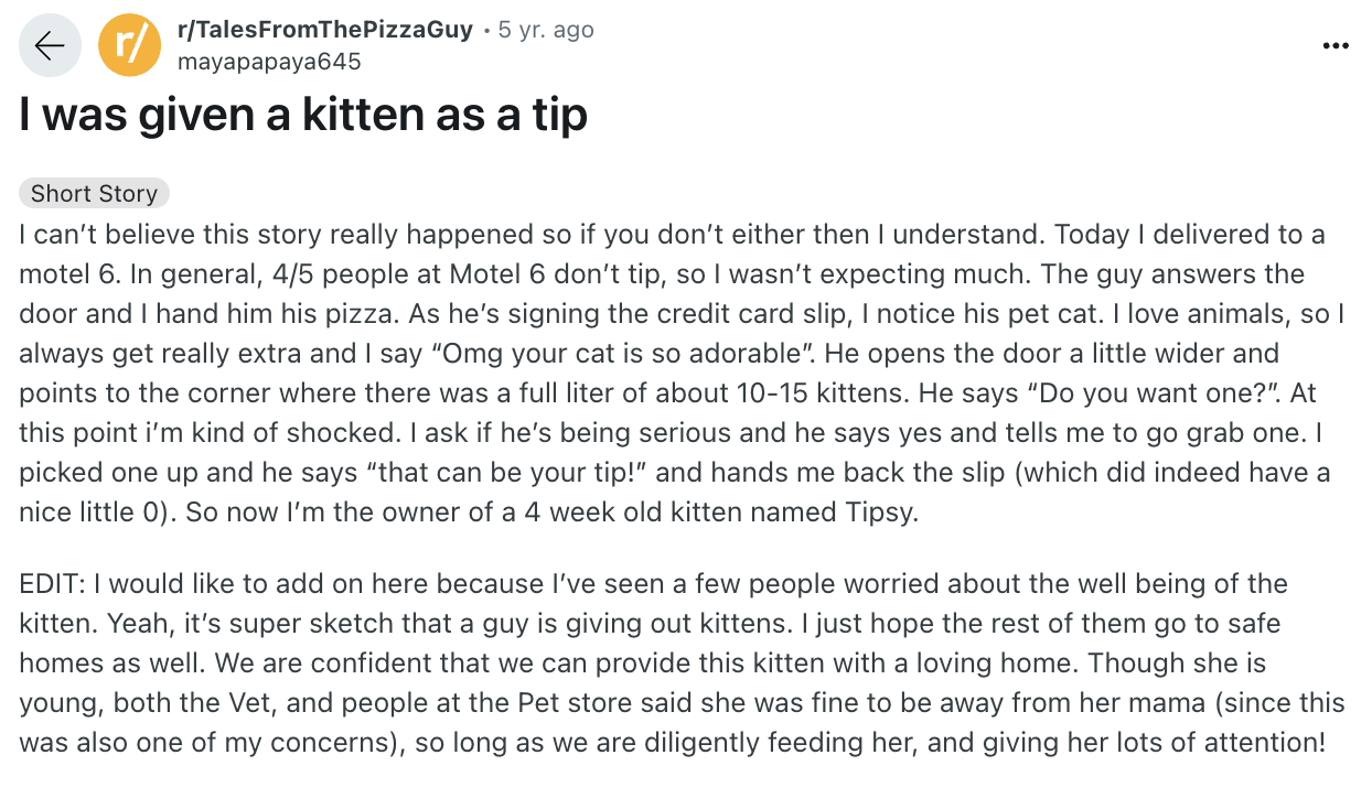 document - r rTalesFromThePizzaGuy 5 yr. ago mayapapaya645 I was given a kitten as a tip Short Story I can't believe this story really happened so if you don't either then I understand. Today I delivered to a motel 6. In general, 45 people at Motel 6 don'